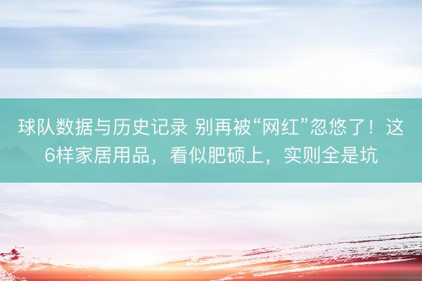 球队数据与历史记录 别再被“网红”忽悠了！这6样家居用品，看似肥硕上，实则全是坑