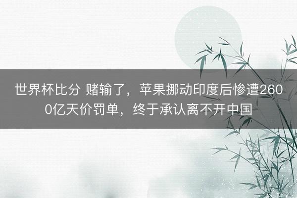 世界杯比分 赌输了，苹果挪动印度后惨遭2600亿天价罚单，终于承认离不开中国