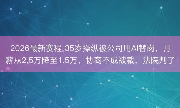 2026最新赛程 35岁操纵被公司用AI替岗，月薪从2.5万降至1.5万，协商不成被裁，法院判了