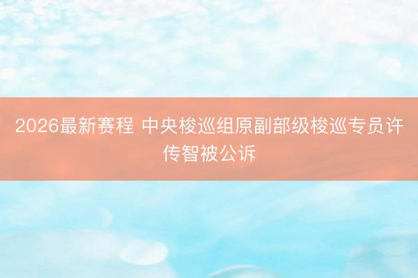 2026最新赛程 中央梭巡组原副部级梭巡专员许传智被公诉