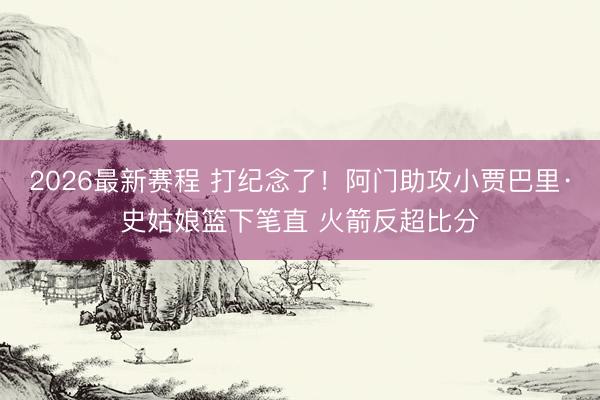 2026最新赛程 打纪念了！阿门助攻小贾巴里·史姑娘篮下笔直 火箭反超比分