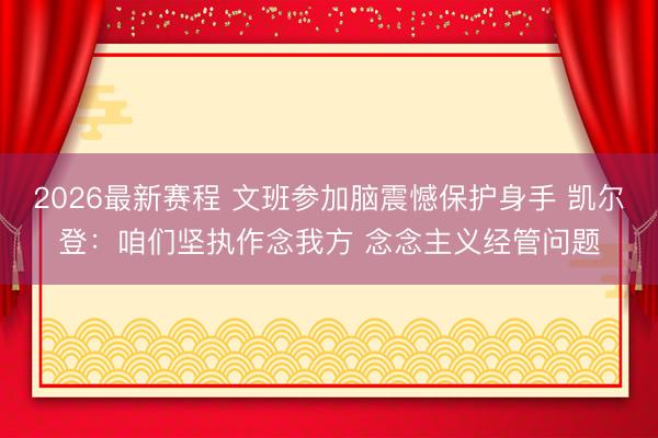 2026最新赛程 文班参加脑震憾保护身手 凯尔登：咱们坚执作念我方 念念主义经管问题