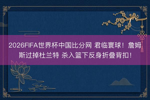 2026FIFA世界杯中国比分网 君临寰球！詹姆斯过掉杜兰特 杀入篮下反身折叠背扣！