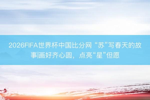 2026FIFA世界杯中国比分网 “苏”写春天的故事|画好齐心圆，点亮“星”但愿