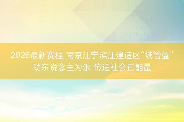 2026最新赛程 南京江宁滨江建造区“城管蓝”助东说念主为乐 传递社会正能量