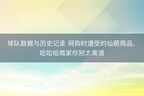 球队数据与历史记录 网购时遭受的仙葩商品， 哈哈哈商家你别太离谱