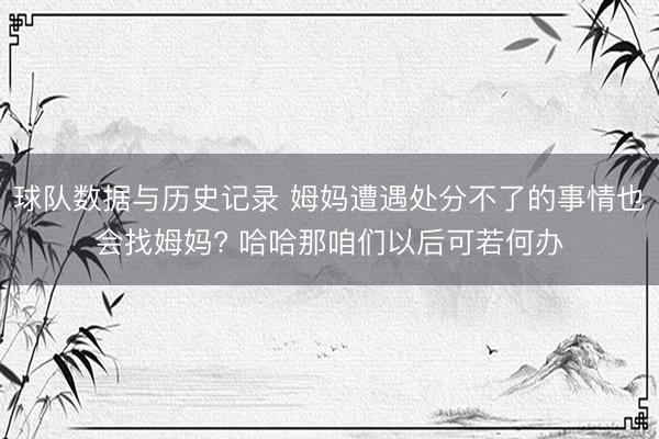 球队数据与历史记录 姆妈遭遇处分不了的事情也会找姆妈? 哈哈那咱们以后可若何办