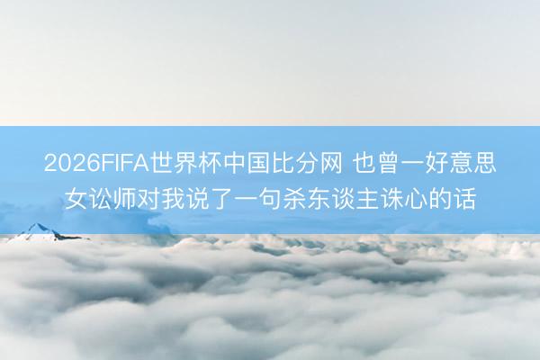 2026FIFA世界杯中国比分网 也曾一好意思女讼师对我说了一句杀东谈主诛心的话