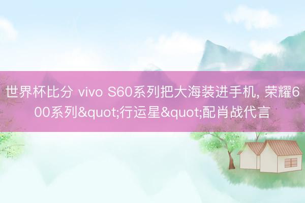世界杯比分 vivo S60系列把大海装进手机， 荣耀600系列"行运星"配肖战代言