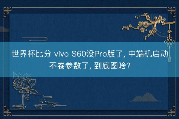 世界杯比分 vivo S60没Pro版了， 中端机启动不卷参数了， 到底图啥?