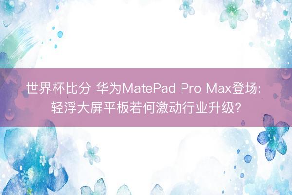 世界杯比分 华为MatePad Pro Max登场: 轻浮大屏平板若何激动行业升级?