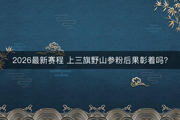2026最新赛程 上三旗野山参粉后果彰着吗?
