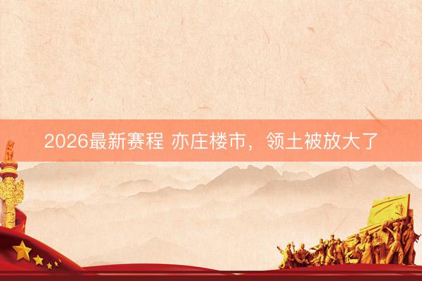 2026最新赛程 亦庄楼市，领土被放大了