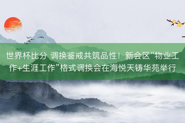 世界杯比分 调换鉴戒共筑品性！新会区“物业工作+生涯工作”格式调换会在海悦天铸华苑举行