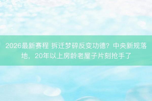 2026最新赛程 拆迁梦碎反变功德？中央新规落地，20年以上房龄老屋子片刻抢手了