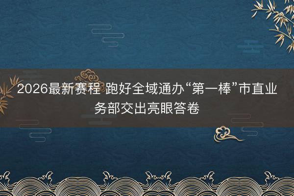 2026最新赛程 跑好全域通办“第一棒”市直业务部交出亮眼答卷