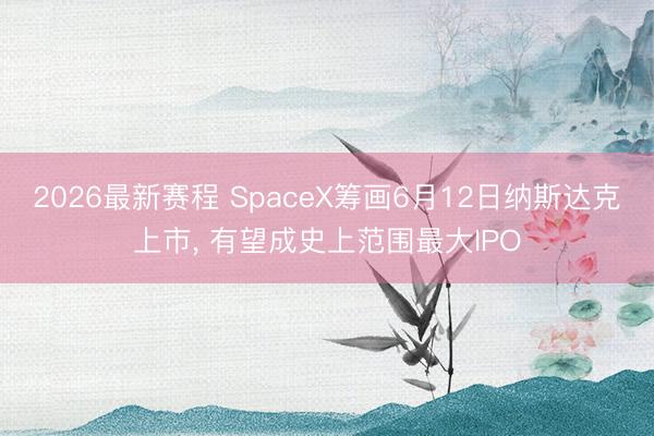 2026最新赛程 SpaceX筹画6月12日纳斯达克上市, 有望成史上范围最大IPO
