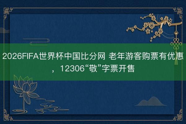 2026FIFA世界杯中国比分网 老年游客购票有优惠,12306“敬”字票开售