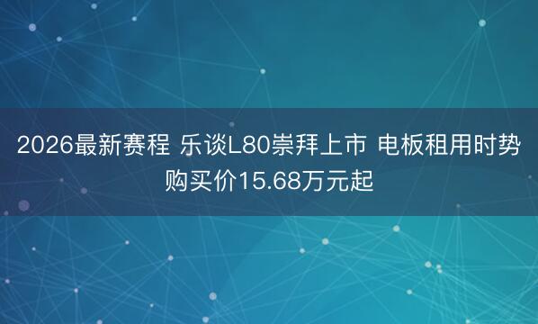 2026最新赛程 乐谈L80崇拜上市 电板租用时势购买价15.68万元起