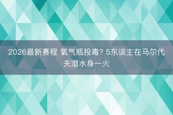 2026最新赛程 氧气瓶投毒? 5东谈主在马尔代夫潜水身一火