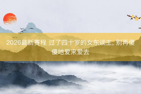 2026最新赛程 过了四十岁的女东谈主， 别再傻傻地爱来爱去