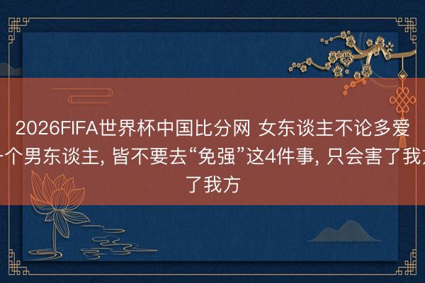 2026FIFA世界杯中国比分网 女东谈主不论多爱一个男东谈主， 皆不要去“免强”这4件事， 只会害了我方