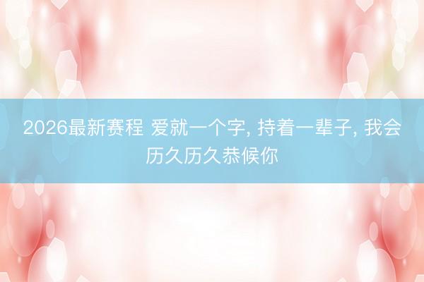 2026最新赛程 爱就一个字， 持着一辈子， 我会历久历久恭候你