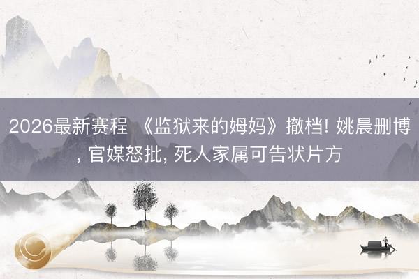 2026最新赛程 《监狱来的姆妈》撤档! 姚晨删博， 官媒怒批， 死人家属可告状片方