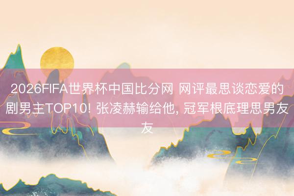2026FIFA世界杯中国比分网 网评最思谈恋爱的剧男主TOP10! 张凌赫输给他， 冠军根底理思男友