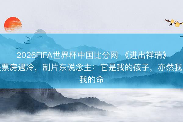 2026FIFA世界杯中国比分网 《进出祥瑞》重映票房遇冷，制片东说念主：它是我的孩子，亦然我的命