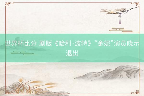 世界杯比分 剧版《哈利·波特》“金妮”演员晓示退出