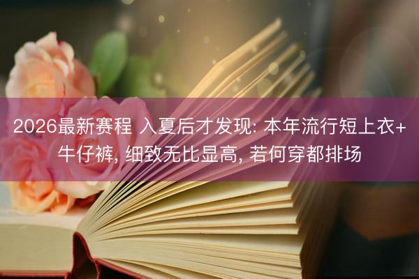 2026最新赛程 入夏后才发现: 本年流行短上衣+牛仔裤， 细致无比显高， 若何穿都排场