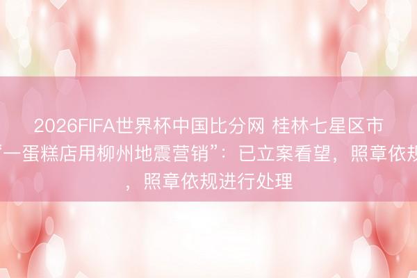 2026FIFA世界杯中国比分网 桂林七星区市监局通报“一蛋糕店用柳州地震营销”：已立案看望，照章依规进行处理