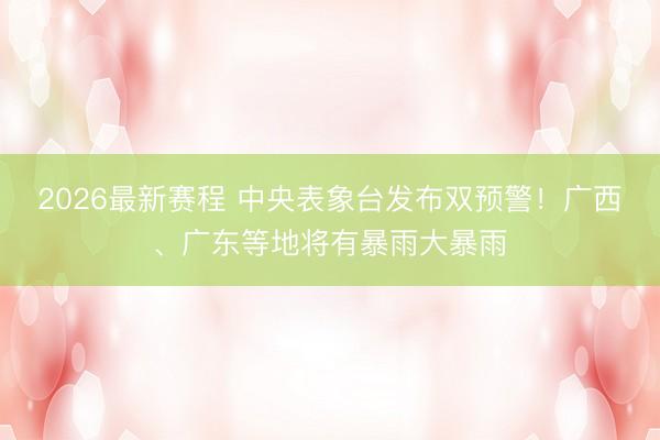 2026最新赛程 中央表象台发布双预警!广西、广东等地将有暴雨大暴雨