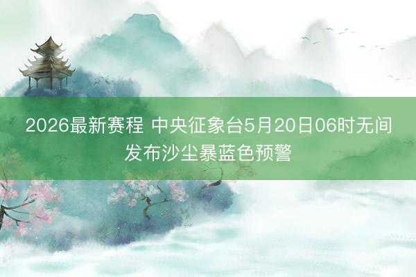2026最新赛程 中央征象台5月20日06时无间发布沙尘暴蓝色预警