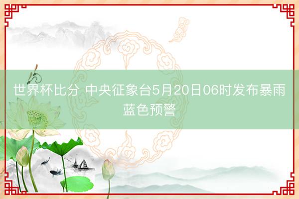 世界杯比分 中央征象台5月20日06时发布暴雨蓝色预警