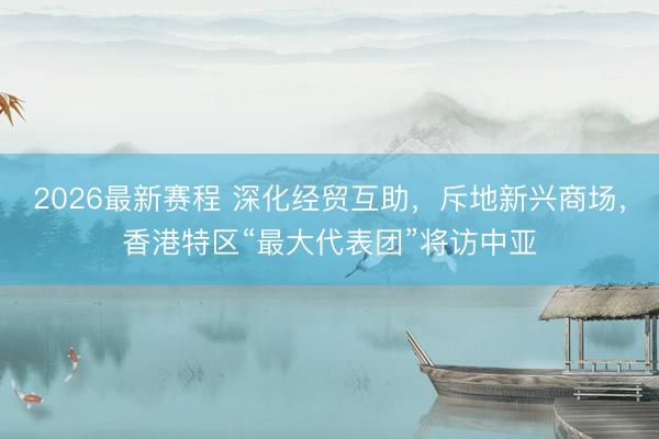 2026最新赛程 深化经贸互助，斥地新兴商场，香港特区“最大代表团”将访中亚