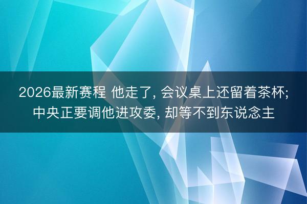 2026最新赛程 他走了， 会议桌上还留着茶杯;中央正要调他进攻委， 却等不到东说念主