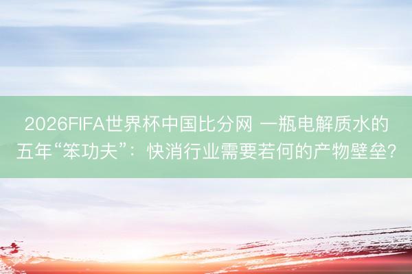 2026FIFA世界杯中国比分网 一瓶电解质水的五年“笨功夫”：快消行业需要若何的产物壁垒？