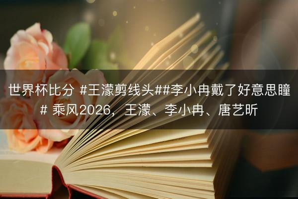 世界杯比分 #王濛剪线头##李小冉戴了好意思瞳# 乘风2026，王濛、李小冉、唐艺昕