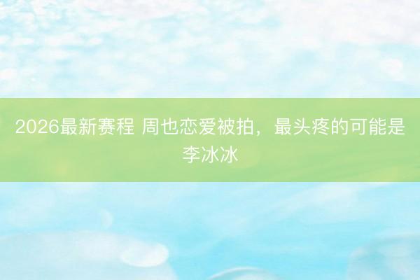 2026最新赛程 周也恋爱被拍，最头疼的可能是李冰冰
