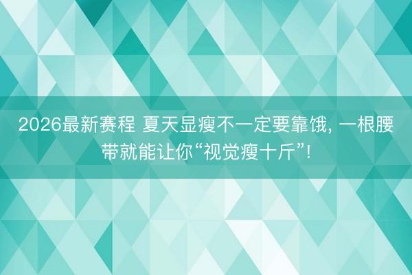 2026最新赛程 夏天显瘦不一定要靠饿， 一根腰带就能让你“视觉瘦十斤”!