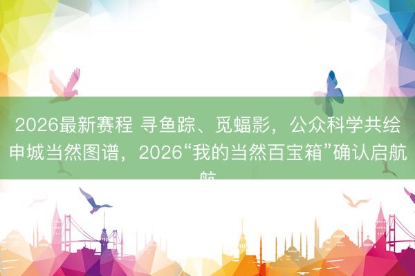 2026最新赛程 寻鱼踪、觅蝠影，公众科学共绘申城当然图谱，2026“我的当然百宝箱”确认启航