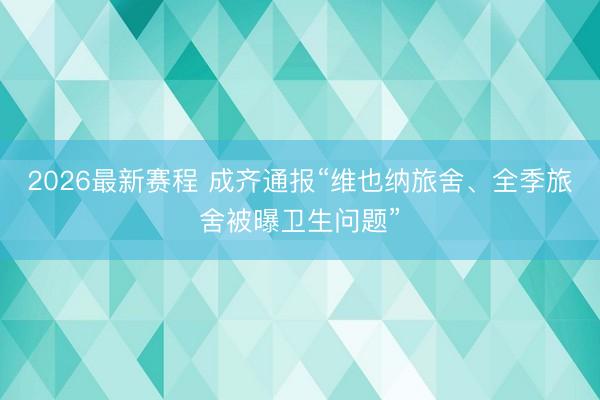 2026最新赛程 成齐通报“维也纳旅舍、全季旅舍被曝卫生问题”