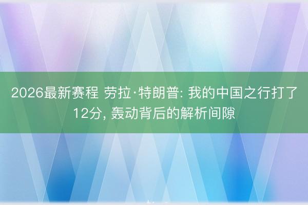 2026最新赛程 劳拉·特朗普: 我的中国之行打了12分， 轰动背后的解析间隙