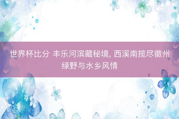 世界杯比分 丰乐河滨藏秘境, 西溪南揽尽徽州绿野与水乡风情