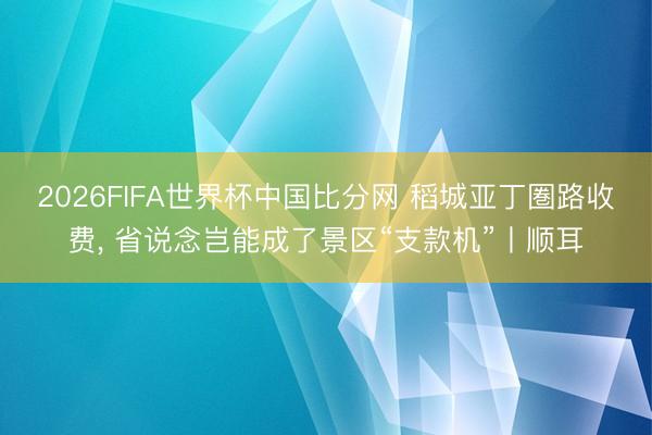 2026FIFA世界杯中国比分网 稻城亚丁圏路收费， 省说念岂能成了景区“支款机”丨顺耳
