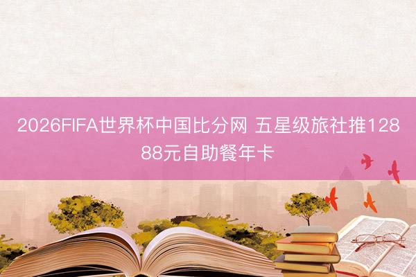 2026FIFA世界杯中国比分网 五星级旅社推12888元自助餐年卡