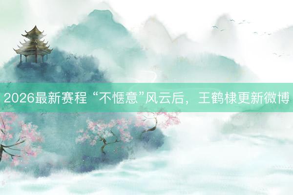 2026最新赛程 “不惬意”风云后，王鹤棣更新微博
