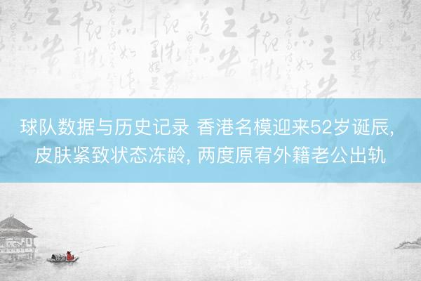 球队数据与历史记录 香港名模迎来52岁诞辰， 皮肤紧致状态冻龄， 两度原宥外籍老公出轨